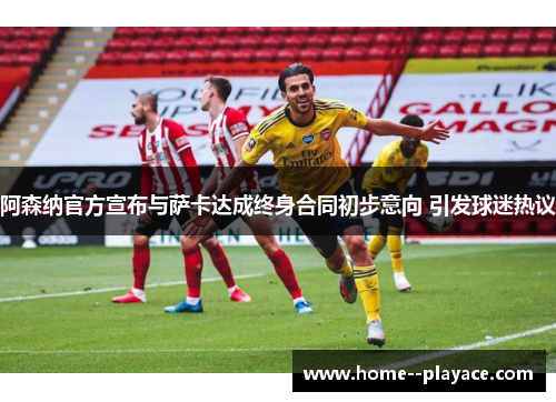 阿森纳官方宣布与萨卡达成终身合同初步意向 引发球迷热议