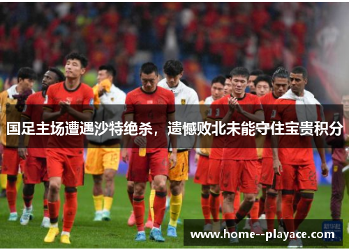国足主场遭遇沙特绝杀，遗憾败北未能守住宝贵积分